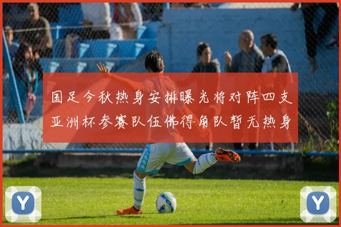国足今秋热身安排曝光将对阵四支亚洲杯参赛队伍佛得角队暂无热身计划