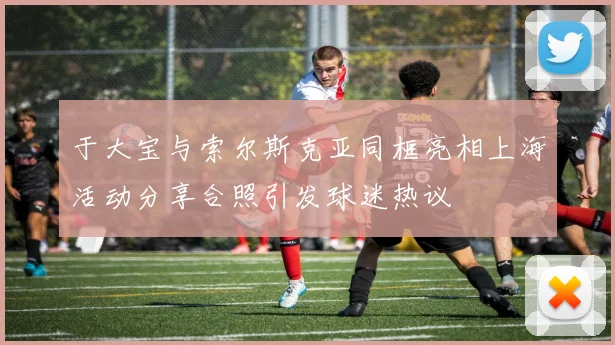 于大宝与索尔斯克亚同框亮相上海活动分享合照引发球迷热议