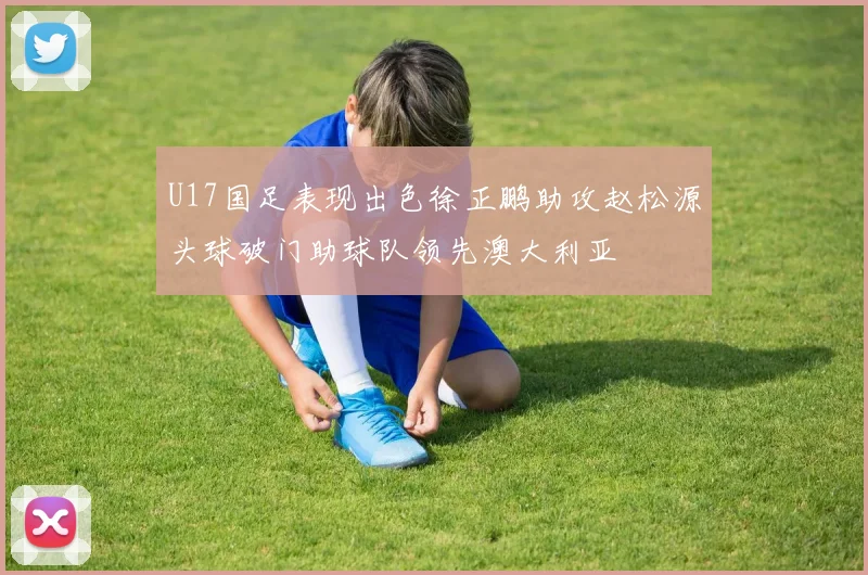U17国足表现出色徐正鹏助攻赵松源头球破门助球队领先澳大利亚