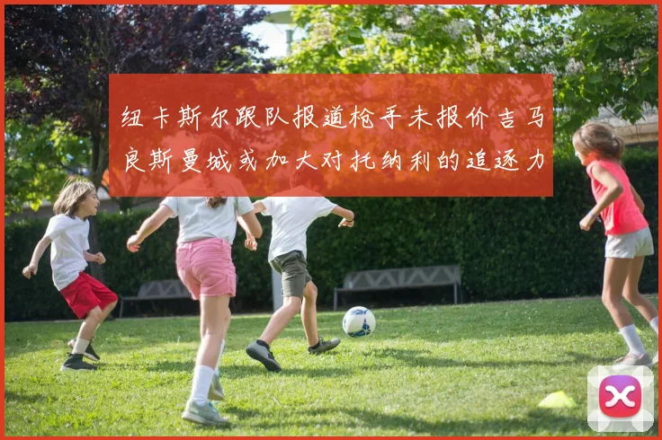 纽卡斯尔跟队报道枪手未报价吉马良斯曼城或加大对托纳利的追逐力度