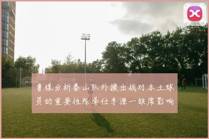 鲁媒分析泰山队外援出战对本土球员的重要性陈泽仕李源一缺席影响显著