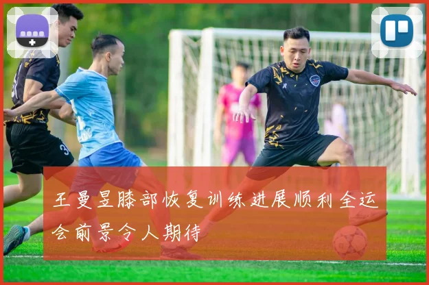 王曼昱膝部恢复训练进展顺利全运会前景令人期待