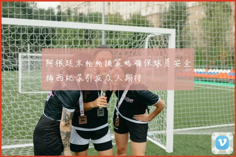 阿根廷末轮轮换策略确保球员安全梅西纪录引发众人期待