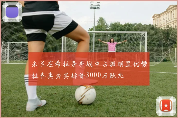 米兰在希拉争夺战中占据明显优势拉齐奥为其标价3000万欧元