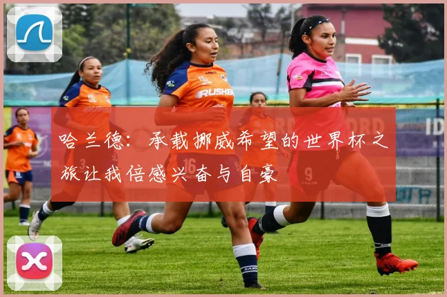 哈兰德：承载挪威希望的世界杯之旅让我倍感兴奋与自豪