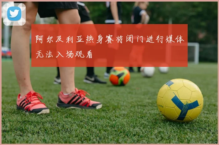阿尔及利亚热身赛将闭门进行媒体无法入场观看