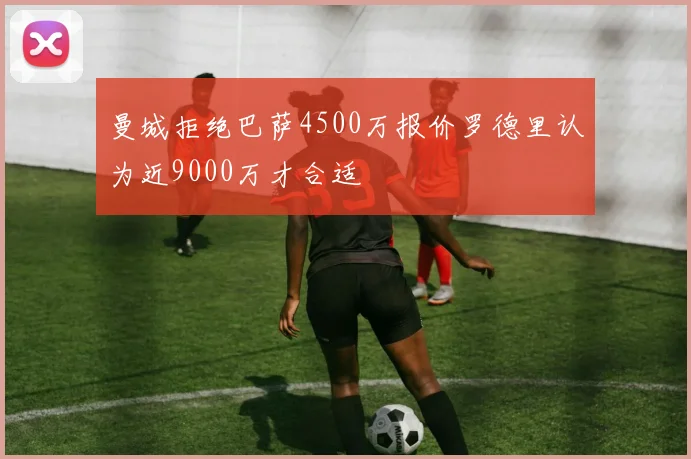 曼城拒绝巴萨4500万报价罗德里认为近9000万才合适