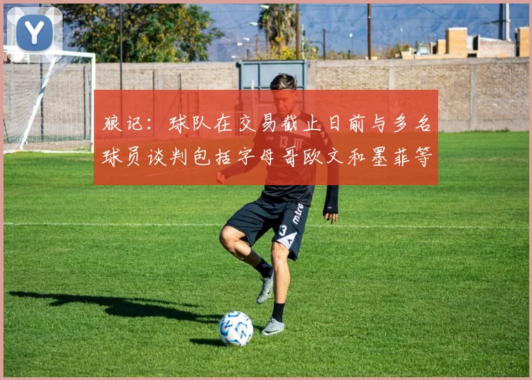 狼记：球队在交易截止日前与多名球员谈判包括字母哥欧文和墨菲等人
