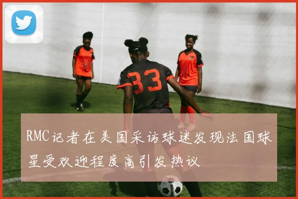 RMC记者在美国采访球迷发现法国球星受欢迎程度高引发热议