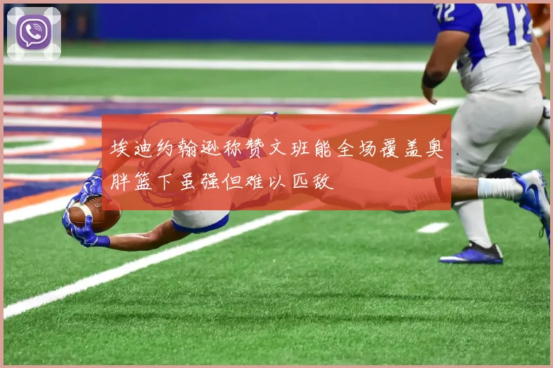 埃迪约翰逊称赞文班能全场覆盖奥胖篮下虽强但难以匹敌