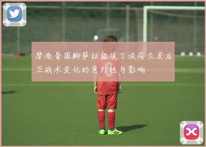 摩洛哥国脚萨拉赫埃丁谈荷兰五后卫战术变化的意外性与影响