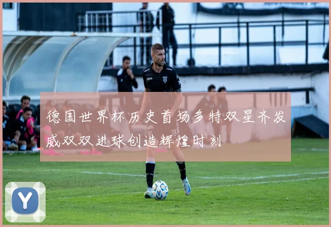 德国世界杯历史首场多特双星齐发威双双进球创造辉煌时刻