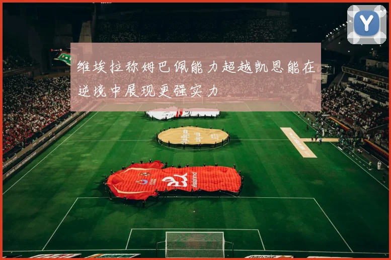 维埃拉称姆巴佩能力超越凯恩能在逆境中展现更强实力