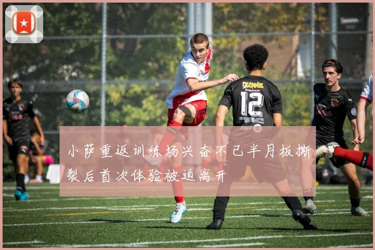 小萨重返训练场兴奋不已半月板撕裂后首次体验被迫离开