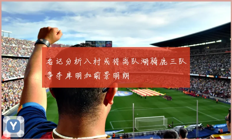 名记分析八村或将离队湖骑鹿三队争夺库明加前景明朗