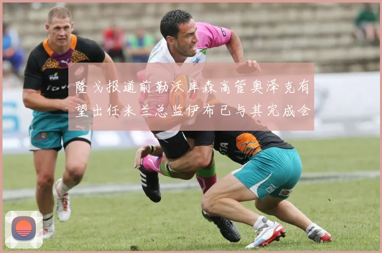 隆戈报道前勒沃库森高管奥泽克有望出任米兰总监伊布已与其完成会面
