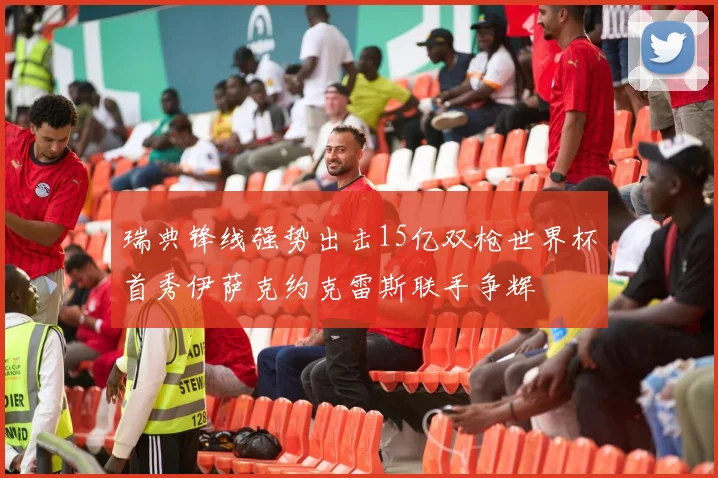 瑞典锋线强势出击15亿双枪世界杯首秀伊萨克约克雷斯联手争辉