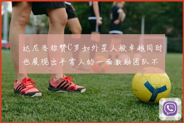 达尼洛称赞C罗如外星人般卓越同时也展现出平常人的一面激励团队不断进步
