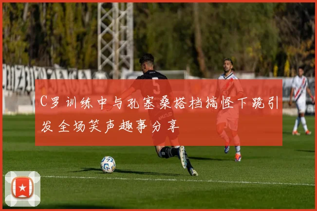 C罗训练中与孔塞桑搭档搞怪下跪引发全场笑声趣事分享